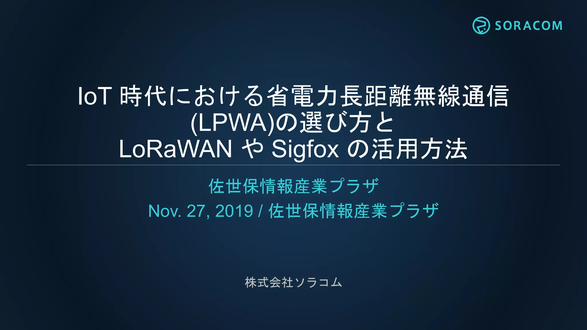 IoT 時代における省電力長距離無線通信
(LPWA)の選び方と
LoRaWAN や Sigfox の活用方法
佐世保情報産業プラザ
Nov. 27, 2019 / 佐世保情報産業プラザ
株式会社ソラコム
 