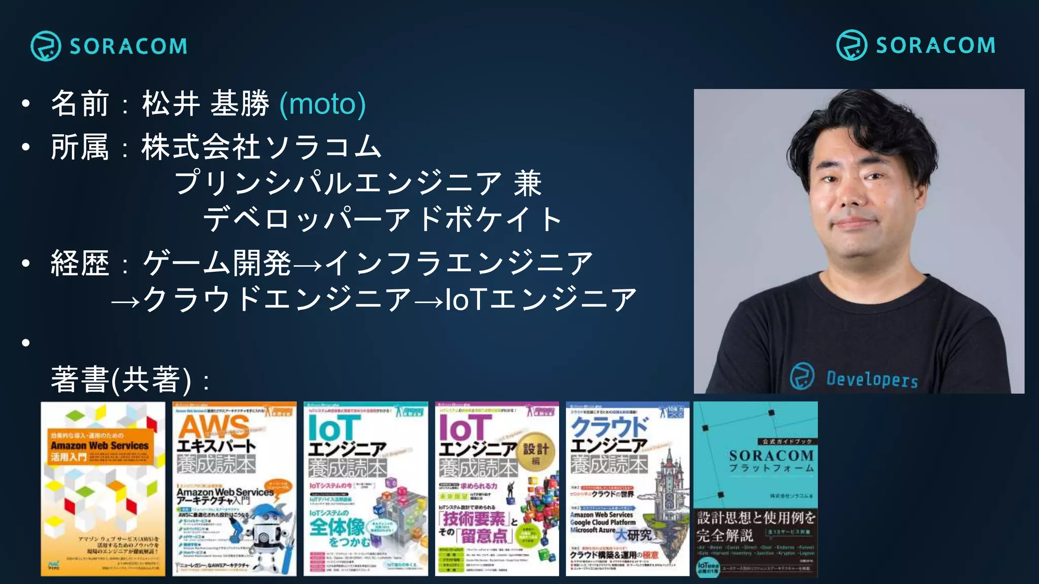 • 名前：松井 基勝 (moto)
• 所属：株式会社ソラコム
プリンシパルエンジニア 兼
デベロッパーアドボケイト
• 経歴：ゲーム開発→インフラエンジニア
→クラウドエンジニア→IoTエンジニア
•
著書(共著)：
 