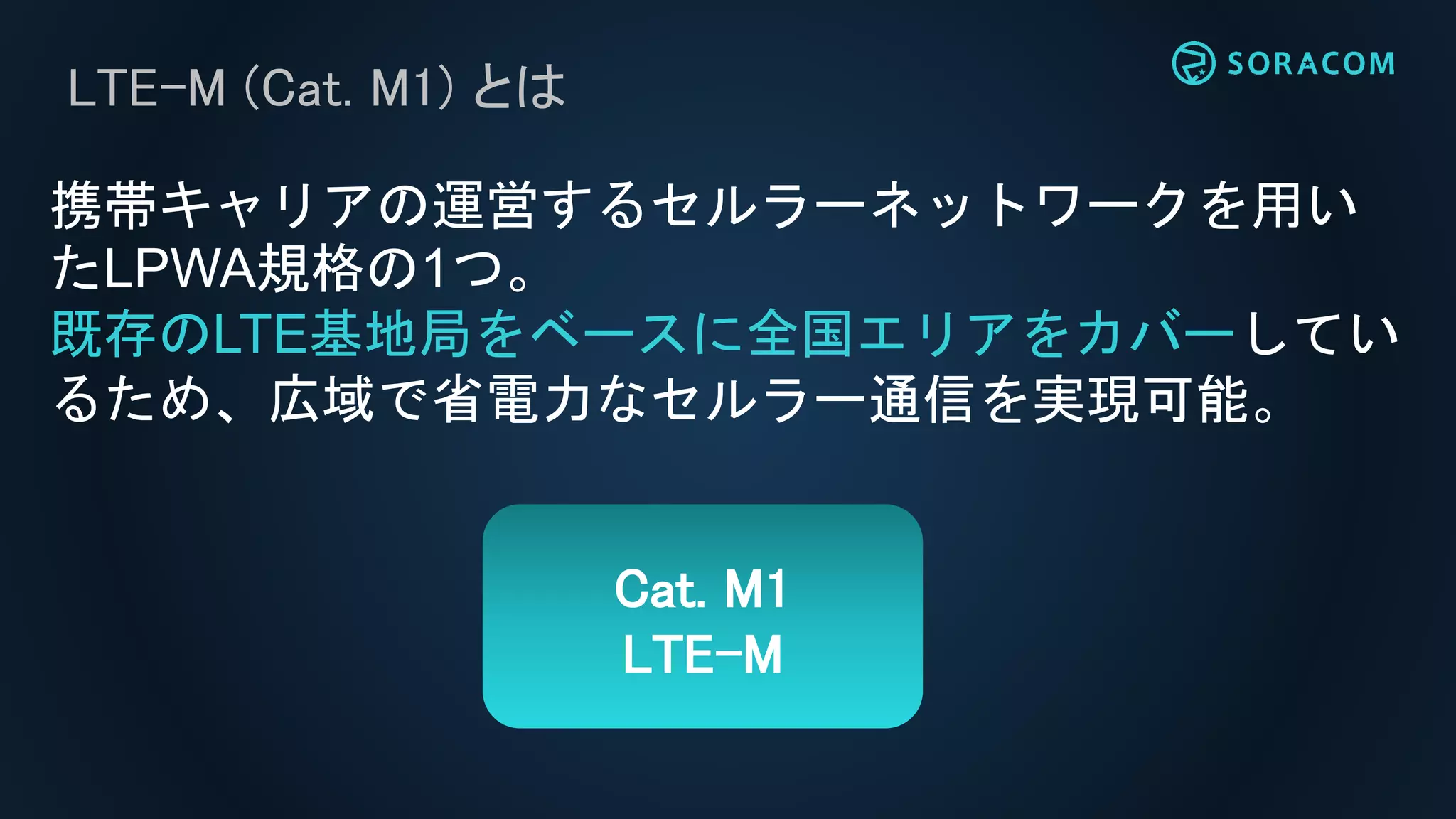 LTE-M (Cat. M1) とは
携帯キャリアの運営するセルラーネットワークを用い
たLPWA規格の1つ。
既存のLTE基地局をベースに全国エリアをカバーしてい
るため、広域で省電力なセルラー通信を実現可能。
Cat. M1
LTE-M
 