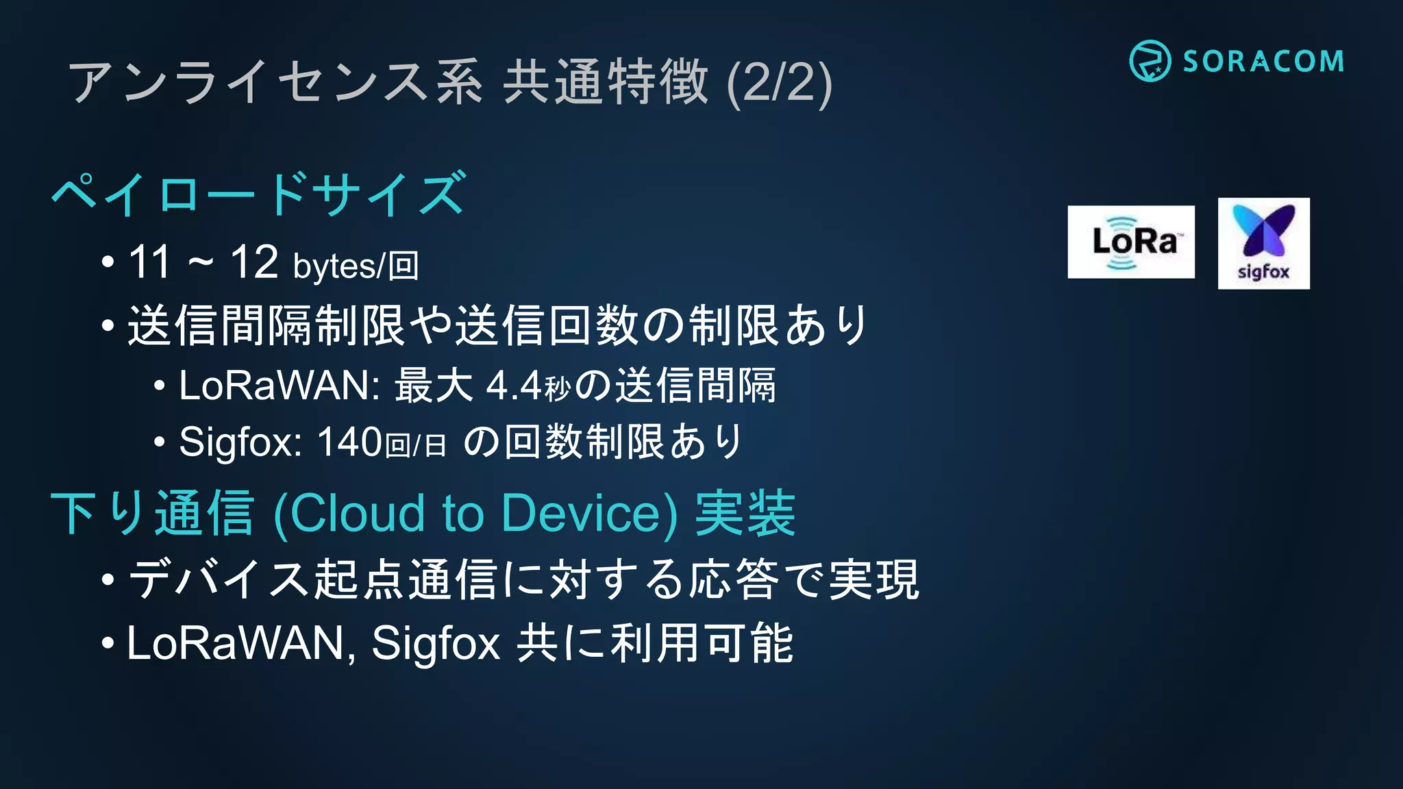アンライセンス系 共通特徴 (2/2)
ペイロードサイズ
• 11 ~ 12 bytes/回
• 送信間隔制限や送信回数の制限あり
• LoRaWAN: 最大 4.4秒の送信間隔
• Sigfox: 140回/日 の回数制限あり
下り通信 (Cloud to Device) 実装
• デバイス起点通信に対する応答で実現
• LoRaWAN, Sigfox 共に利用可能
 