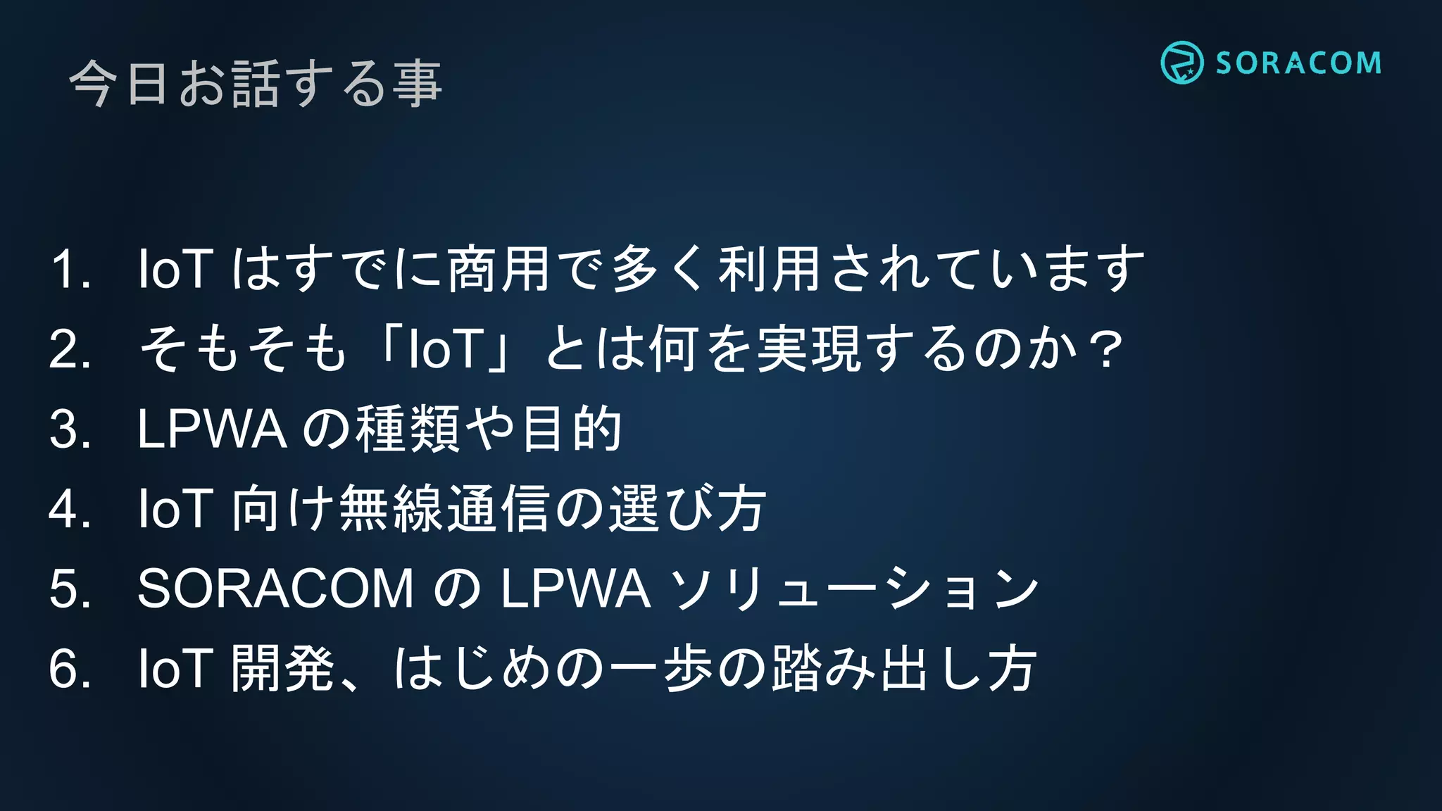 今日お話する事
1. IoT はすでに商用で多く利用されています
2. そもそも「IoT」とは何を実現するのか？
3. LPWA の種類や目的
4. IoT 向け無線通信の選び方
5. SORACOM の LPWA ソリューション
6. IoT 開発、はじめの一歩の踏み出し方
 