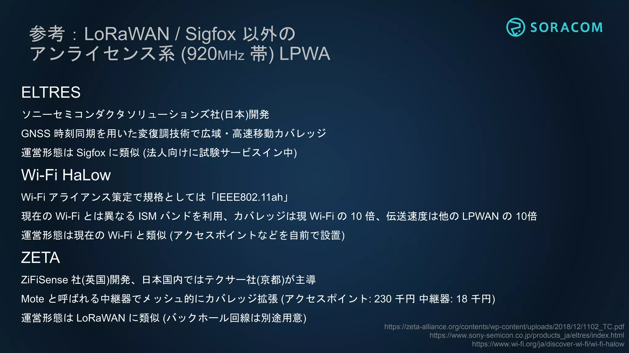 参考：LoRaWAN / Sigfox 以外の
アンライセンス系 (920MHz 帯) LPWA
ELTRES
ソニーセミコンダクタソリューションズ社(日本)開発
GNSS 時刻同期を用いた変復調技術で広域・高速移動カバレッジ
運営形態は Sigfox に類似 (法人向けに試験サービスイン中)
Wi-Fi HaLow
Wi-Fi アライアンス策定で規格としては「IEEE802.11ah」
現在の Wi-Fi とは異なる ISM バンドを利用、カバレッジは現 Wi-Fi の 10 倍、伝送速度は他の LPWAN の 10倍
運営形態は現在の Wi-Fi と類似 (アクセスポイントなどを自前で設置)
ZETA
ZiFiSense 社(英国)開発、日本国内ではテクサー社(京都)が主導
Mote と呼ばれる中継器でメッシュ的にカバレッジ拡張 (アクセスポイント: 230 千円 中継器: 18 千円)
運営形態は LoRaWAN に類似 (バックホール回線は別途用意)
https://zeta-alliance.org/contents/wp-content/uploads/2018/12/1102_TC.pdf
https://www.sony-semicon.co.jp/products_ja/eltres/index.html
https://www.wi-fi.org/ja/discover-wi-fi/wi-fi-halow
 