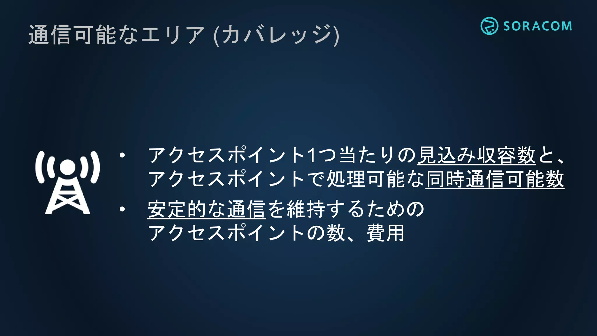 通信可能なエリア (カバレッジ)
• アクセスポイント1つ当たりの見込み収容数と、
アクセスポイントで処理可能な同時通信可能数
• 安定的な通信を維持するための
アクセスポイントの数、費用
 