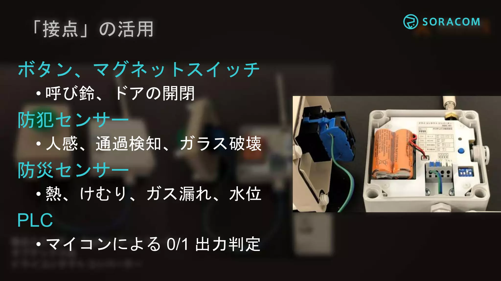「接点」の活用
ボタン、マグネットスイッチ
• 呼び鈴、ドアの開閉
防犯センサー
• 人感、通過検知、ガラス破壊
防災センサー
• 熱、けむり、ガス漏れ、水位
PLC
• マイコンによる 0/1 出力判定
 