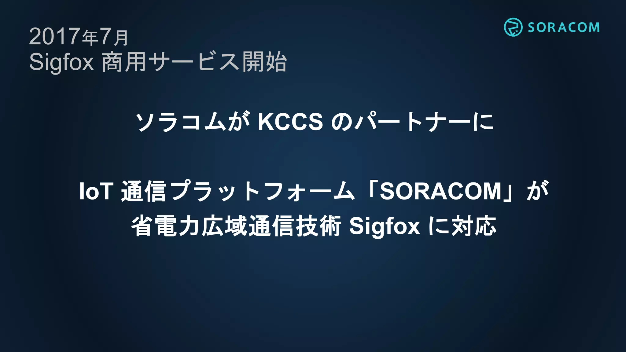 2017年7月
Sigfox 商用サービス開始
ソラコムが KCCS のパートナーに
IoT 通信プラットフォーム「SORACOM」が
省電力広域通信技術 Sigfox に対応
 