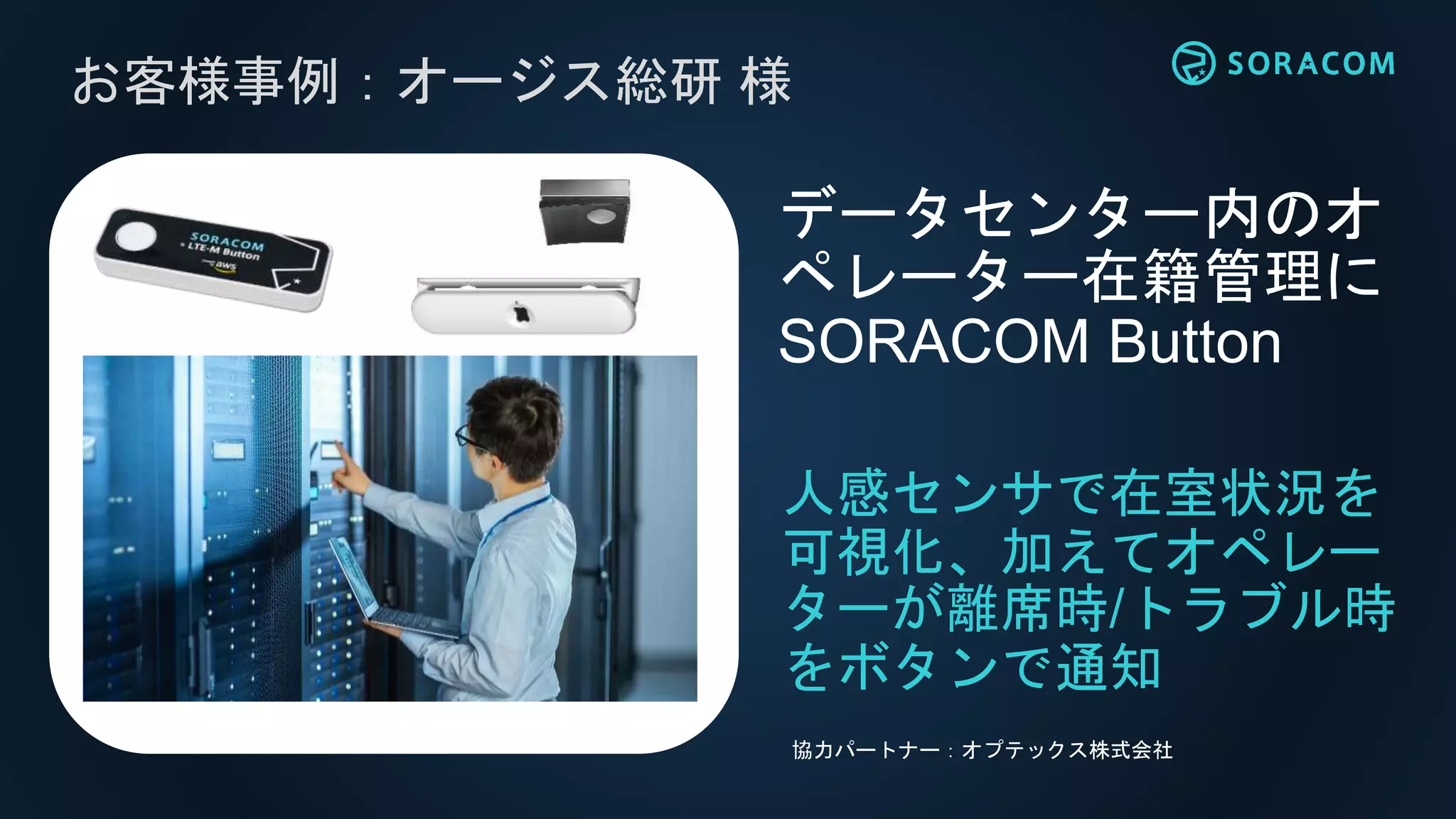 お客様事例：オージス総研 様
データセンター内のオ
ペレーター在籍管理に
SORACOM Button
協力パートナー：オプテックス株式会社
人感センサで在室状況を
可視化、加えてオペレー
ターが離席時/トラブル時
をボタンで通知
 