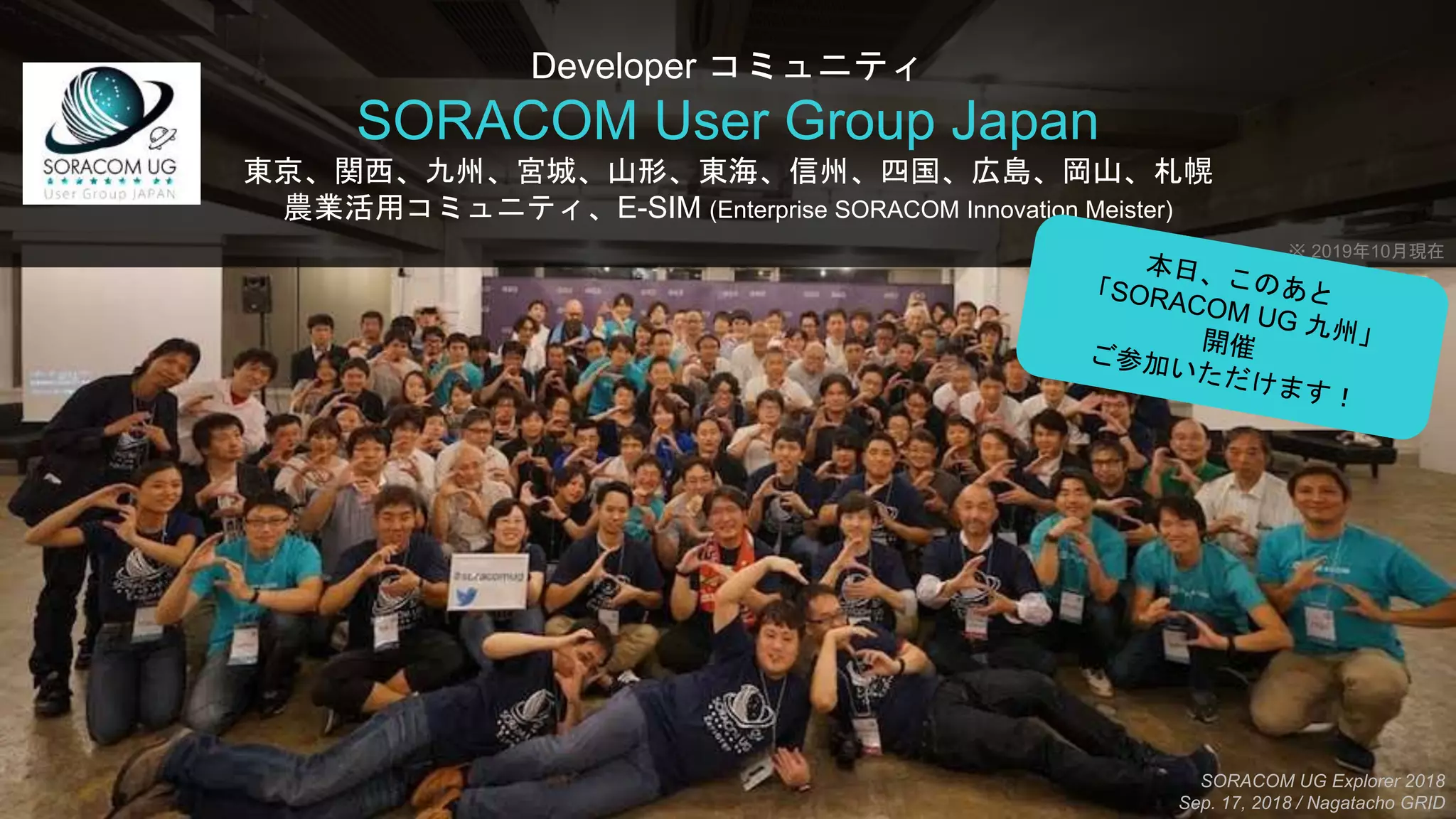 Developer コミュニティ
SORACOM User Group Japan
東京、関西、九州、宮城、山形、東海、信州、四国、広島、岡山、札幌
農業活用コミュニティ、E-SIM (Enterprise SORACOM Innovation Meister)
SORACOM UG Explorer 2018
Sep. 17, 2018 / Nagatacho GRID
※ 2019年10月現在
 