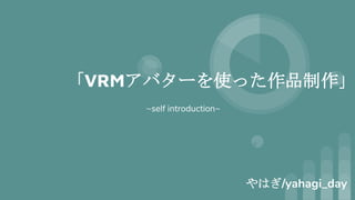 「VRMアバターを使った作品制作」
やはぎ/yahagi_day
~self introduction~
 