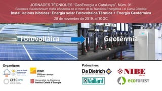 Organitzen: Patrocinen:
JORNADES TÈCNIQUES “GeoEnergia a Catalunya”. Núm. 01
Sistemes d’autoconsum d’alta eficiència en el marc de la Transició Energètica i el Canvi Climàtic
Instal·lacions híbrides: Energia solar Fotovoltaica/Tèrmica + Energia Geotèrmica
29 de novembre de 2019, a l’ICGC
Fotovoltaica Geotèrmia
 