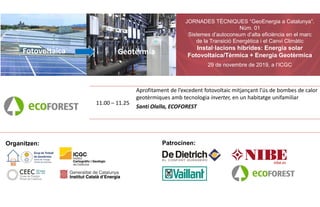 JORNADES TÈCNIQUES “GeoEnergia a Catalunya”.
Núm. 01
Sistemes d’autoconsum d’alta eficiència en el marc
de la Transició Energètica i el Canvi Climàtic
Instal·lacions híbrides: Energia solar
Fotovoltaica/Tèrmica + Energia Geotèrmica
29 de novembre de 2019, a l’ICGC
Fotovoltaica Geotèrmia
11.00 – 11.25
Aprofitament de l’excedent fotovoltaic mitjançant l’ús de bombes de calor
geotèrmiques amb tecnologia inverter, en un habitatge unifamiliar
Santi Olalla, ECOFOREST
Organitzen: Patrocinen:
 