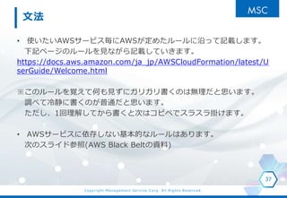 Copyright Management Service Corp. All Rights Reserved.
文法
• 使いたいAWSサービス毎にAWSが定めたルールに沿って記載します。
下記ページのルールを見ながら記載していきます。
https://docs.aws.amazon.com/ja_jp/AWSCloudFormation/latest/U
serGuide/Welcome.html
※このルールを覚えて何も見ずにガリガリ書くのは無理だと思います。
調べて冷静に書くのが普通だと思います。
ただし、1回理解してから書くと次はコピペでスラスラ掛けます。
• AWSサービスに依存しない基本的なルールはあります。
次のスライド参照(AWS Black Beltの資料)
37
 