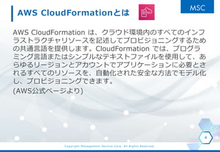 Copyright Management Service Corp. All Rights Reserved.
AWS CloudFormationとは
AWS CloudFormation は、クラウド環境内のすべてのインフ
ラストラクチャリソースを記述してプロビジョニングするため
の共通言語を提供します。CloudFormation では、プログラ
ミング言語またはシンプルなテキストファイルを使用して、あ
らゆるリージョンとアカウントでアプリケーションに必要とさ
れるすべてのリソースを、自動化された安全な方法でモデル化
し、プロビジョニングできます。
(AWS公式ページより)
4
 