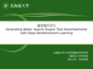 論文紹介ゼミ
Generating Better Search Engine Text Advertisements
with Deep Reinforcement Learning
北海道大学大学院情報科学研究科
調和系工学研究室
修士2年 吉田拓海
 