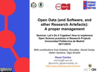 Open Data (and Software, and
other Research Artefacts):
A proper management
Seminar: Let’s Do it Together! How to implement
Open Science practices in Research Projects
Universidad Politécnica de Madrid
29/11/2019
With contributions from Esteban González, Daniel Garijo,
Idafen Santana, Olga Giraldo
Oscar Corcho
ocorcho@fi.upm.es
@ocorcho, @opencitydata_es
https://www.slideshare.com/ocorcho
 