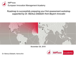 IMP³rove
European Innovation Management Academy
Roadmap to successfully preparing your first assessment workshop
supported by Dr. Markus Döbbelin from Bayern Innovativ
Dr. Markus Döbbelin, Hanna Kim
November 29, 2019
 