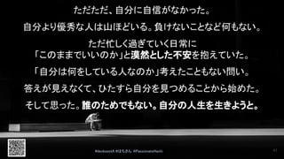 ただただ、自分に自信がなかった。 
 
自分より優秀な人は山ほどいる。負けないことなど何もない。 
 
ただ忙しく過ぎていく日常に 
「このままでいいのか」と漠然とした不安を抱えていた。 
 
「自分は何をしている人なのか」考えたこともない問い。 
 
答えが見えなくて、ひたすら自分を見つめることから始めた。 
 
そして思った。誰のためでもない。自分の人生を生きようと。 
#devboostA #はちさん @PassionateHachi  41
 