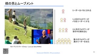 裸の男とムーブメント 
TED×デレクシヴァーズ(https://youtu.be/IdULdrNAlNs) 
リーダーはバカにされる  
1人目のフォロワーが  
バカをリーダーにする  
2人目のフォロワーが  
世の中を巻き込む 
数々のフォロワーが  
真のリーダーを生む  
53
#devboostA #はちさん @PassionateHachi 
 