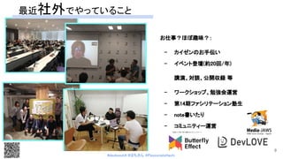 #devboostA #はちさん @PassionateHachi 
お仕事？ほぼ趣味？：  
- カイゼンのお手伝い  
- イベント登壇(約20回/年)  
講演、対談、公開収録 等  
- ワークショップ、勉強会運営  
- 第14期ファシリテーション塾生  
- note書いたり 
- コミュニティー運営 
 
最近社外でやっていること 
9
 