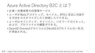 Azure Active Directory B2C とは？
• 企業ー消費者間のID管理サービス
• ユーザがWeb,デスクトップ、モバイル、SPAと安全に対話す
る方法をカスタマイズしたり制御したりできる。
• ユーザはサインアップ、サインイン、パスワードのリセット、
および、プロファイルの編集ができる。
• OpenID ConnectプロトコルとOAuth2.0プロトコルの一形式
が実装される。
10
参考： https://docs.microsoft.com/ja-jp/azure/active-directory-b2c/active-directory-b2c-overview
 