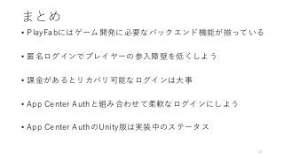 まとめ
• PlayFabにはゲーム開発に必要なバックエンド機能が揃っている
• 匿名ログインでプレイヤーの参入障壁を低くしよう
• 課金があるとリカバリ可能なログインは大事
• App Center Authと組み合わせて柔軟なログインにしよう
• App Center AuthのUnity版は実装中のステータス
13
 