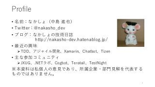 Profile
• 名前：なかしょ（中島 進也）
• Twitter：@nakasho_dev
• ブログ：なかしょの技術日誌
http://nakasho-dev.hatenablog.jp/
• 最近の興味
TDD、アジャイル開発、Xamarin、Chatbot、Tizen
• 主な参加コミュニティ
JXUG、.NETラボ、Cogbot、Teratail、TestNight
※本資料は私個人の意見であり、所属企業・部門見解を代表する
ものではありません。
2
 