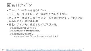 匿名ログイン
• ゲームプレイヤーを増やしたい
• ライトユーザはプレイヤー情報を入力したくない
• プレイヤー情報を入力せずにゲームを継続的にプレイするには
匿名ログイン機能は必須
• 匿名ログイン向け機能として以下がある。
LoginWithIOSDeviceID
LoginWithAndroidDeviceID
LoginWithCustomID
ゲームタイトルごとに一意のCustomIDを付与する
6
参考：https://docs.microsoft.com/ja-jp/gaming/playfab/features/authentication/login/login-basics-best-practices
 