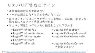 リカバリ可能なログイン
• 運営者は課金などで儲けたい
• ユーザは課金したアイテムを失いたくない
• 匿名ログインではユーザがデバイスを紛失、または、変更した
際などにアカウント情報は失われる
• リカバリ可能なログイン向け機能として以下がある
7
LoginWithPlayFab
LoginWithEmailAddress
LoginWithKongregate
LoginWithSteam
LoginWithTwitch.
LoginWithFacebook
LoginWithGoogleAccount
LoginWithWindowsHello.
LoginWithGameCenter
安全ではない
参考：https://docs.microsoft.com/ja-jp/gaming/playfab/features/authentication/login/login-basics-best-practices
 