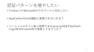 認証パターンを増やしたい
• TwitterとかMicrosoftのアカウントに対応したい
• AppCenterのAuth機能と連携できないかな？
• ソーシャルログイン後に取得できるaccountIdをPlayFabの
LoginWithCustomIDで登録してはどうか？
8
 