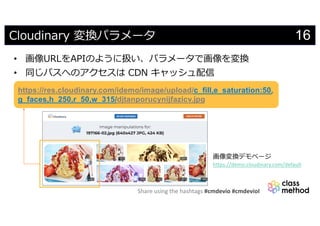 Share using the hashtags #cmdevio #cmdevioI
16Cloudinary 変換パラメータ
• 画像URLをAPIのように扱い、パラメータで画像を変換
• 同じパスへのアクセスは CDN キャッシュ配信
https://res.cloudinary.com/idemo/image/upload/c_fill,e_saturation:50,
g_faces,h_250,r_50,w_315/djtanporucynijfazicv.jpg
画像変換デモページ
https://demo.cloudinary.com/default
 