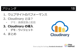 Share using the hashtags #cmdevio #cmdevioI
18アジェンダ
1. ウェブサイトのパフォーマンス
2. Cloudinary とは︖
• デモ︓画像変換と配信
3. Cloudinary の導⼊
• デモ︓ウィジェット
4. まとめ
 