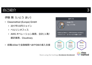 Share using the hashtags #cmdevio #cmdevioI
3⾃⼰紹介
伊藤 舞（いとう まい）
• Classmethod (Europe) GmbH
• 2017年10⽉ジョイン
• ベルリンオフィス
• AWS オペレーション業務、会計/⼈事/
翻訳業務、Cloudinary
• 前職はSIerで⾦融機関へBIやDBの導⼊⽀援
 