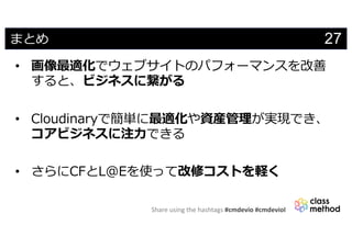 Share using the hashtags #cmdevio #cmdevioI
27まとめ
• 画像最適化でウェブサイトのパフォーマンスを改善
すると、ビジネスに繋がる
• Cloudinaryで簡単に最適化や資産管理が実現でき、
コアビジネスに注⼒できる
• さらにCFとL@Eを使って改修コストを軽く
 