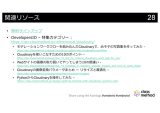 Share using the hashtags #cmdevio #cmdevioI
28関連リソース
• 無料サインアップ
• DevelopersIO – 特集カテゴリー :
https://dev.classmethod.jp/referencecat/cloudinary/
• モデレーションワークフローを組み込んだCloudinaryで、めそ⼦の写真集を作ってみた -
https://dev.classmethod.jp/design/cloudinary-gallery-with-moderation-workflow/
• Cloudinaryを使いこなすための10のポイント –
https://dev.classmethod.jp/design/top_10_tips_for_making_cloudinary_work_well_for_you/
• Webサイトの画像の取り扱いでやってしまう10の間違い -
https://dev.classmethod.jp/design/top_10_mistakes_in_handling_website_images_and_how_to_solve_them/
• Cloudinaryの画像変換パラメータまとめ 〜 リサイズと最適化 –
https://dev.classmethod.jp/design/cloudinary-transform-images/
• PythonからCloudinaryを操作してみた –
https://dev.classmethod.jp/design/getting-started-with-cloudinary-python-sdk/
 