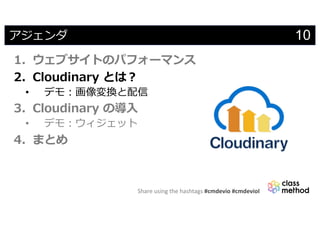 Share using the hashtags #cmdevio #cmdevioI
10アジェンダ
1. ウェブサイトのパフォーマンス
2. Cloudinary とは︖
• デモ︓画像変換と配信
3. Cloudinary の導⼊
• デモ︓ウィジェット
4. まとめ
 