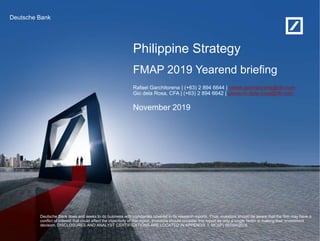 Philippine Strategy
November 2019
Deutsche Bank does and seeks to do business with companies covered in its research reports. Thus, investors should be aware that the firm may have a
conflict of interest that could affect the objectivity of this report. Investors should consider this report as only a single factor in making their investment
decision. DISCLOSURES AND ANALYST CERTIFICATIONS ARE LOCATED IN APPENDIX 1. MCI(P) 057/04/2016
FMAP 2019 Yearend briefing
Deutsche Bank
Rafael Garchitorena | (+63) 2 894 6644 | rafael.garchitorena@db.com
Gio dela Rosa, CFA | (+63) 2 894 6642 | giovanni.dela-rosa@db.com
 
