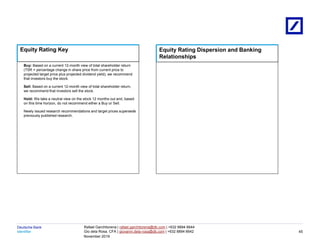 Identifier
Deutsche Bank
November 2019
Rafael Garchitorena | rafael.garchitorena@db.com | +632 8894 6644
Gio dela Rosa, CFA | giovanni.dela-rosa@db.com | +632 8894 6642
Buy: Based on a current 12-month view of total shareholder return
(TSR = percentage change in share price from current price to
projected target price plus projected dividend yield), we recommend
that investors buy the stock.
Sell: Based on a current 12-month view of total shareholder return,
we recommend that investors sell the stock.
Hold: We take a neutral view on the stock 12 months out and, based
on this time horizon, do not recommend either a Buy or Sell.
Newly issued research recommendations and target prices supersede
previously published research.
Equity Rating Key Equity Rating Dispersion and Banking
Relationships
45
 