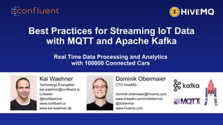 1
Best Practices for Streaming IoT Data
with MQTT and Apache Kafka
Kai Waehner
Technology Evangelist
kai.waehner@confluent.io
LinkedIn
@KaiWaehner
www.confluent.io
www.kai-waehner.de
Real Time Data Processing and Analytics
with 100000 Connected Cars
Dominik Obermaier
CTO HiveMQ
dominik.obermaier@hivemq.com
www.linkedin.com/in/dobermai
@dobermai
www.hivemq.com
 