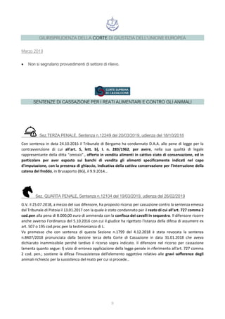 9
GIURISPRUDENZA DELLA CORTE DI GIUSTIZIA DELL'UNIONE EUROPEA
Marzo 2019
• Non si segnalano provvedimenti di settore di rilievo.
SENTENZE DI CASSAZIONE PER I REATI ALIMENTARI E CONTRO GLI ANIMALI
Sez.TERZA PENALE, Sentenza n.12249 del 20/03/2019, udienza del 18/10/2018
Con sentenza in data 24.10.2016 il Tribunale di Bergamo ha condannato D.A.A. alle pene di legge per la
contravvenzione di cui all'art. 5, lett. b), I. n. 283/1962, per avere, nella sua qualità di legale
rappresentante della ditta “omissis”., offerto in vendita alimenti in cattivo stato di conservazione, ed in
particolare per aver esposto sui banchi di vendita gli alimenti specificamente indicati nel capo
d'imputazione, con la presenza di ghiaccio, indicativa della cattiva conservazione per l'interruzione della
catena del freddo, in Brusaporto (BG), il 9.9.2014…
Sez. QUARTA PENALE, Sentenza n.12104 del 19/03/2019, udienza del 26/02/2019
G.V. il 25.07.2018, a mezzo del suo difensore, ha proposto ricorso per cassazione contro la sentenza emessa
dal Tribunale di Pistoia il 13.01.2017 con la quale è stato condannato per il reato di cui all'art. 727 comma 2
cod.pen alla pena di 8.000,00 euro di ammenda con la confisca dei cavalli in sequestro. Il difensore ricorre
anche avverso l'ordinanza del 5.10.2016 con cui il giudice ha rigettato l'istanza della difesa di assumere ex
art. 507 o 195 cod.proc.pen la testimonianza di L.
Va premesso che con sentenza di questa Sezione n.1799 del 4.12.2018 è stata revocata la sentenza
n.8407/2018 pronunciata dalla Sezione terza della Corte di Cassazione in data 31.01.2018 che aveva
dichiarato inammissibile perché tardivo il ricorso sopra indicato. Il difensore nel ricorso per cassazione
lamenta quanto segue: I) vizio di erronea applicazione della legge penale in riferimento all'art. 727 comma
2 cod. pen.; sostiene la difesa l'insussistenza dell'elemento oggettivo relativo alle gravi sofferenze degli
animali richiesto per la sussistenza del reato per cui si procede…
 