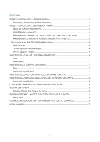 2
Sommario
GAZZETTA UFFICIALE DELL’UNIONE EUROPEA.............................................................................3
Risoluzioni, Comunicazioni, Pareri e Informazioni........................................................................4
GAZZETTA UFFICIALE DELLA REPUBBLICA ITALIANA....................................................................5
LEGGI ED ALTRI ATTI NORMATIVI ...........................................................................................5
MINISTERO DELLA SALUTE.....................................................................................................5
MINISTERO DELL'AMBIENTE E DELLA TUTELA DEL TERRITORIO E DEL MARE.......................5
MINISTERO DELLE POLITICHE AGRICOLE ALIMENTARI E FORESTALI....................................5
Elenco settimanale delle GU della Repubblica Italiana....................................................................6
Serie Generale:.........................................................................................................................6
2ª Serie Speciale - Unione Europea ...........................................................................................6
3ª Serie Speciale – Regioni........................................................................................................6
MINISTERO DELLA SALUTE - SICUREZZA ALIMENTARE.................................................................6
Note .........................................................................................................................................7
Pubblicazioni.............................................................................................................................7
MINISTERO DELLO SVILUPPO ECONOMICO..................................................................................7
Note .........................................................................................................................................7
Comunicati e pubblicazioni........................................................................................................7
MINISTERO DELLE POLITICHE AGRICOLE ALIMENTARI E FORESTALI...........................................7
MINISTERO DELL'AMBIENTE E DELLA TUTELA DEL TERRITORIO E DEL MARE..............................8
Comunicati e pubblicazioni........................................................................................................8
CONFERENZA DELLE REGIONI E DELLE PROVINCE AUTONOME..................................................8
REGIONE DEL VENETO...................................................................................................................8
Bollettino Ufficiale della Regione del Veneto ...............................................................................8
GIURISPRUDENZA DELLA CORTE DI GIUSTIZIA DELL'UNIONE EUROPEA .....................................9
Marzo 2019 ..............................................................................................................................9
SENTENZE DI CASSAZIONE PER I REATI ALIMENTARI E CONTRO GLI ANIMALI ............................9
Letture consigliate..........................................................................................................................10
 