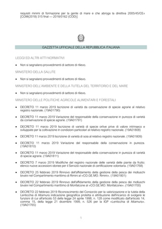 5
requisiti minimi di formazione per la gente di mare e che abroga la direttiva 2005/45/CE»
[COM(2018) 315 final — 2018/0162 (COD)]
GAZZETTA UFFICIALE DELLA REPUBBLICA ITALIANA
LEGGI ED ALTRI ATTI NORMATIVI
• Non si segnalano provvedimenti di settore di rilievo.
MINISTERO DELLA SALUTE
• Non si segnalano provvedimenti di settore di rilievo.
MINISTERO DELL'AMBIENTE E DELLA TUTELA DEL TERRITORIO E DEL MARE
• Non si segnalano provvedimenti di settore di rilievo.
MINISTERO DELLE POLITICHE AGRICOLE ALIMENTARI E FORESTALI
• DECRETO 11 marzo 2019 Iscrizione di varietà da conservazione di specie agrarie al relativo
registro nazionale. (19A01790)
• DECRETO 11 marzo 2019 Variazione del responsabile della conservazione in purezza di varietà
da conservazione di specie agrarie. (19A01791)
• DECRETO 11 marzo 2019 Iscrizione di varietà di specie ortive prive di valore intrinseco e
sviluppate per la coltivazione in condizioni particolari al relativo registro nazionale. (19A01808)
• DECRETO 11 marzo 2019 Iscrizione di varietà di soia al relativo registro nazionale. (19A01809)
• DECRETO 11 marzo 2019 Variazione del responsabile della conservazione in purezza.
(19A01810)
• DECRETO 11 marzo 2019 Variazione del responsabile della conservazione in purezza di varietà
di specie agrarie. (19A01811)
• DECRETO 7 marzo 2019 Modifiche del registro nazionale delle varietà delle piante da frutto:
elenco nuove accessioni idonee per il Servizio nazionale di certificazione volontaria. (19A01768)
• DECRETO 25 febbraio 2019 Rinnovo dell'affidamento della gestione della pesca dei molluschi
bivalvi nel Compartimento marittimo di Rimini al «CO.GE.MO. Rimini». (19A01801)
• DECRETO 22 febbraio 2019 Rinnovo dell'affidamento della gestione della pesca dei molluschi
bivalvi nel Compartimento marittimo di Monfalcone al «CO.GE.MO. Monfalcone». (19A01700)
• DECRETO 22 febbraio 2019 Riconoscimento del Consorzio per la valorizzazione e la tutela della
Lenticchia di Altamura indicazione geografica protetta e attribuzione dell'incarico di svolgere le
funzioni di cui all'articolo 53 della legge 24 aprile 1998, n. 128 come modificato dall'articolo 14,
comma 15, della legge 21 dicembre 1999, n. 526 per la IGP «Lenticchia di Altamura».
(19A01765)
 