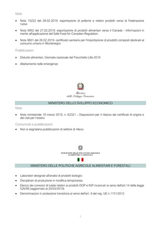 7
Note
• Nota 10222 del 28.02.2019: esportazione di pollame e relativi prodotti verso la Federazione
russa
• Nota 9952 del 27.02.2019: esportazione di prodotti alimentari verso il Canada - informazioni in
merito all'applicazione del Safe Food for Canadian Regulation
• Nota 9801 del 26.02.2019: certificato sanitario per l'importazione di prodotti composti destinati al
consumo umano in Montenegro
Pubblicazioni
• Disturbi alimentari, Giornata nazionale del Fiocchetto Lilla 2019
• Allattamento nelle emergenze
MINISTERO DELLO SVILUPPO ECONOMICO
Note
• Nota ministeriale 18 marzo 2019, n. 62321 – Disposizioni per il rilascio dei certificati di origine e
dei visti per l’estero
Comunicati e pubblicazioni
• Non si segnalano pubblicazioni di settore di rilievo.
MINISTERO DELLE POLITICHE AGRICOLE ALIMENTARI E FORESTALI
• Laboratori designati all'analisi di prodotti biologici
• Disciplinari di produzione in modifica temporanea
• Elenco dei consorzi di tutela relativi ai prodotti DOP e IGP incaricati ai sensi dell'art.14 della legge
526/99 (aggiornato al 20/03/2019)
• Denominazioni in protezione transitoria ai sensi dell'art. 9 del reg. UE n.1151/2012
 