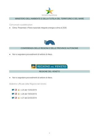 8
MINISTERO DELL'AMBIENTE E DELLA TUTELA DEL TERRITORIO E DEL MARE
Comunicati e pubblicazioni
• Clima: Presentato il Piano nazionale integrato energia e clima al 2030.
CONFERENZA DELLE REGIONI E DELLE PROVINCE AUTONOME
• Non si segnalano provvedimenti di settore di rilievo.
REGIONE DEL VENETO
• Non si segnalano provvedimenti di settore di rilievo.
Bollettino Ufficiale della Regione del Veneto
n.25 del 15/03/2019
n.26 del 19/03/2019
n.27 del 22/03/2019
 