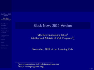 Slack News 2019
Version
VIA Next
Innovators Tokyo
Open Source
Softwares
Slack Export
Products from
Facebook
Products from
Google
Discord
Band
Related tools
Conclusion
Slack News 2019 Version
VIA Next Innovators Tokyo1
(Authorized Aﬃliate of VIA Programs2
)
November, 2019 at our Learning Cafe
1next innovators tokyo@viaprograms.org
2http://viaprograms.org/
1 / 12
 