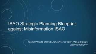 ISAO Strategic Planning Blueprint
against Misinformation ISAO
KEVIN MANSON, CHRIS BLASK, SARA “SJ” TERP, PABLO BREUER
December 10th 2019
!1
 