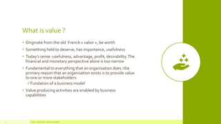 What is value ?
• Originate from the old French « valoir », be worth
• Something held to deserve, has importance, usefulness
• Today’s sense :usefulness, advantage, profit, desirability.The
financial and monetary perspective alone is too narrow
• Fundamental to everything that an organisation does :the
primary reason that an organisation exists is to provide value
to one or more stakeholders
✓Fundation of a business model
• Value producing activities are enabled by business
capabilities
Value - Value stream - Business capability7
 