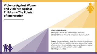 Violence Against Women
and Violence Against
Children – The Points
of Intersection
Alessandra Guedes
Manager, Gender and Development Research
UNICEF Office of Research Innocenti - Florence, Italy
Source: Alessandra Guedes, Sarah Bott, Claudia Garcia-Moreno
& Manuela Colombini (2016) Bridging the gaps: a global review
of intersections of violence against women and violence against
children, Global Health Action, 9:1, 31516, DOI:
10.3402/gha.v9.31516
 