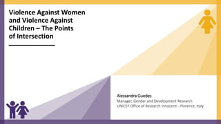Violence Against Women
and Violence Against
Children – The Points
of Intersection
Alessandra Guedes
Manager, Gender and Development Research
UNICEF Office of Research Innocenti - Florence, Italy
 