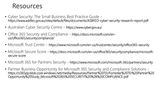 Resources
• Cyber Security: The Small Business Best Practice Guide -
https://www.asbfeo.gov.au/sites/default/files/documents/ASBFEO-cyber-security-research-report.pdf
• Australian Cyber Security Centre - https://www.cyber.gov.au/
• Office 365 Security and Compliance - https://docs.microsoft.com/en-
us/office365/securitycompliance/
• Microsoft Trust Center - https://www.microsoft.com/en-us/trustcenter/security/office365-security
• Microsoft Secure Score - https://docs.microsoft.com/en-us/office365/securitycompliance/microsoft-
secure-score
• Microsoft 365 for Partners Security - https://www.microsoft.com/microsoft-365/partners/security
• Partner Business Opportunity for Microsoft 365 Security and Compliance Solutions -
https://o365pp.blob.core.windows.net/media/Resources/Partner%20TEI/Forrester%20TEI%20Partner%20
Opportunity%20Study_Microsoft%20365%20SECURITY%20%2B%20COMPLIANCE.pdf
 