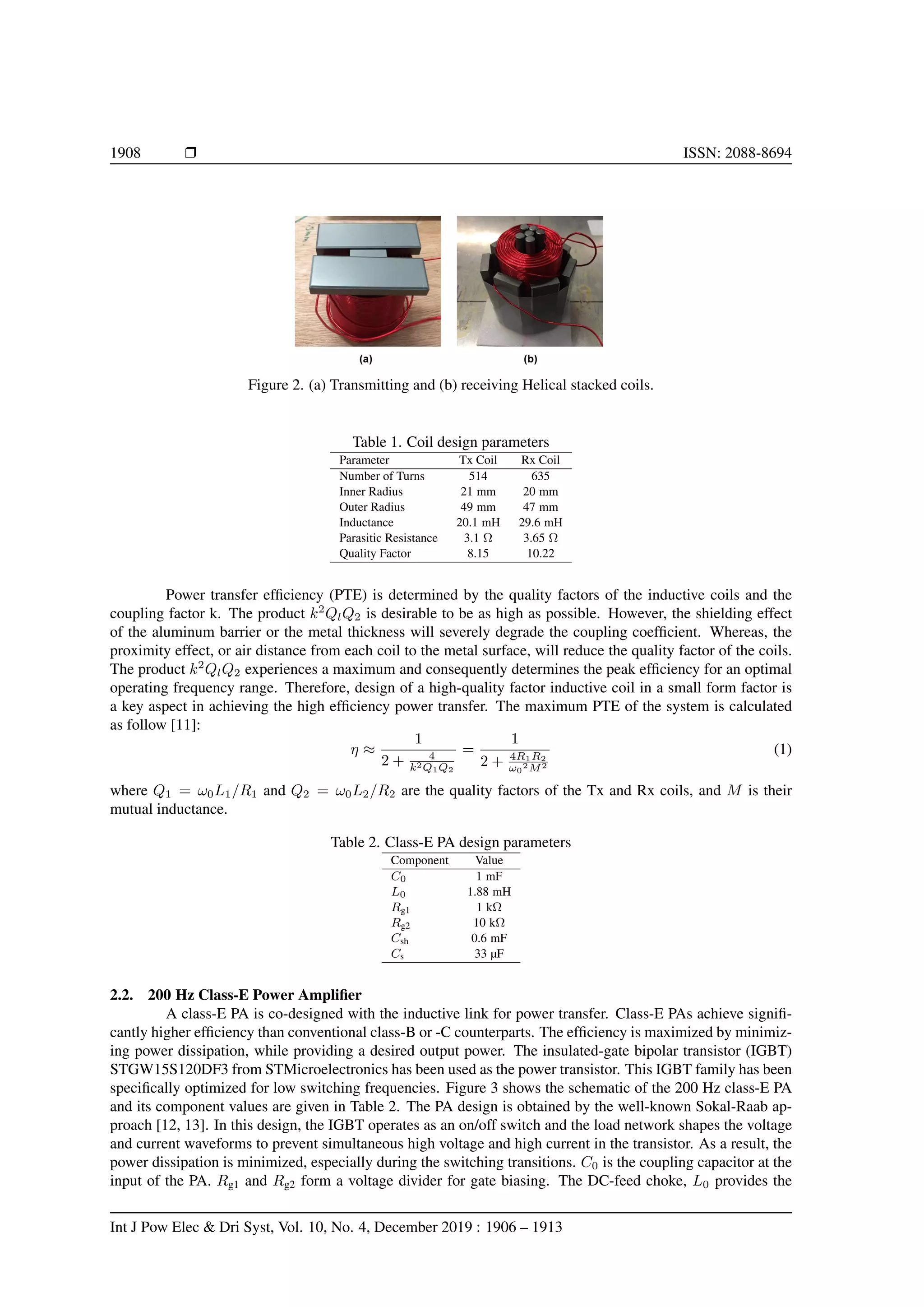 1908 r ISSN: 2088-8694
Figure 2. (a) Transmitting and (b) receiving Helical stacked coils.
Table 1. Coil design parameters
Parameter Tx Coil Rx Coil
Number of Turns 514 635
Inner Radius 21 mm 20 mm
Outer Radius 49 mm 47 mm
Inductance 20.1 mH 29.6 mH
Parasitic Resistance 3.1 Ω 3.65 Ω
Quality Factor 8.15 10.22
Power transfer efficiency (PTE) is determined by the quality factors of the inductive coils and the
coupling factor k. The product k2
QlQ2 is desirable to be as high as possible. However, the shielding effect
of the aluminum barrier or the metal thickness will severely degrade the coupling coefficient. Whereas, the
proximity effect, or air distance from each coil to the metal surface, will reduce the quality factor of the coils.
The product k2
QlQ2 experiences a maximum and consequently determines the peak efficiency for an optimal
operating frequency range. Therefore, design of a high-quality factor inductive coil in a small form factor is
a key aspect in achieving the high efficiency power transfer. The maximum PTE of the system is calculated
as follow [11]:
η ≈
1
2 + 4
k2Q1Q2
=
1
2 + 4R1R2
ω0
2M2
(1)
where Q1 = ω0L1/R1 and Q2 = ω0L2/R2 are the quality factors of the Tx and Rx coils, and M is their
mutual inductance.
Table 2. Class-E PA design parameters
Component Value
C0 1 mF
L0 1.88 mH
Rg1 1 kΩ
Rg2 10 kΩ
Csh 0.6 mF
Cs 33 µF
2.2. 200 Hz Class-E Power Amplifier
A class-E PA is co-designed with the inductive link for power transfer. Class-E PAs achieve signifi-
cantly higher efficiency than conventional class-B or -C counterparts. The efficiency is maximized by minimiz-
ing power dissipation, while providing a desired output power. The insulated-gate bipolar transistor (IGBT)
STGW15S120DF3 from STMicroelectronics has been used as the power transistor. This IGBT family has been
specifically optimized for low switching frequencies. Figure 3 shows the schematic of the 200 Hz class-E PA
and its component values are given in Table 2. The PA design is obtained by the well-known Sokal-Raab ap-
proach [12, 13]. In this design, the IGBT operates as an on/off switch and the load network shapes the voltage
and current waveforms to prevent simultaneous high voltage and high current in the transistor. As a result, the
power dissipation is minimized, especially during the switching transitions. C0 is the coupling capacitor at the
input of the PA. Rg1 and Rg2 form a voltage divider for gate biasing. The DC-feed choke, L0 provides the
Int J Pow Elec & Dri Syst, Vol. 10, No. 4, December 2019 : 1906 – 1913
 
