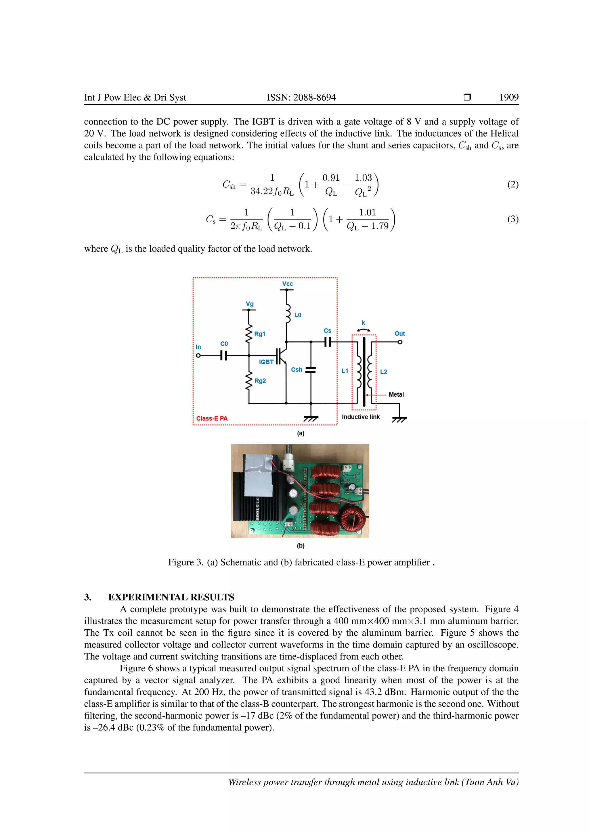 Int J Pow Elec & Dri Syst ISSN: 2088-8694 r 1909
connection to the DC power supply. The IGBT is driven with a gate voltage of 8 V and a supply voltage of
20 V. The load network is designed considering effects of the inductive link. The inductances of the Helical
coils become a part of the load network. The initial values for the shunt and series capacitors, Csh and Cs, are
calculated by the following equations:
Csh =
1
34.22f0RL

1 +
0.91
QL
−
1.03
QL
2

(2)
Cs =
1
2πf0RL

1
QL − 0.1
 
1 +
1.01
QL − 1.79

(3)
where QL is the loaded quality factor of the load network.
Figure 3. (a) Schematic and (b) fabricated class-E power amplifier .
3. EXPERIMENTAL RESULTS
A complete prototype was built to demonstrate the effectiveness of the proposed system. Figure 4
illustrates the measurement setup for power transfer through a 400 mm×400 mm×3.1 mm aluminum barrier.
The Tx coil cannot be seen in the figure since it is covered by the aluminum barrier. Figure 5 shows the
measured collector voltage and collector current waveforms in the time domain captured by an oscilloscope.
The voltage and current switching transitions are time-displaced from each other.
Figure 6 shows a typical measured output signal spectrum of the class-E PA in the frequency domain
captured by a vector signal analyzer. The PA exhibits a good linearity when most of the power is at the
fundamental frequency. At 200 Hz, the power of transmitted signal is 43.2 dBm. Harmonic output of the the
class-E amplifier is similar to that of the class-B counterpart. The strongest harmonic is the second one. Without
filtering, the second-harmonic power is –17 dBc (2% of the fundamental power) and the third-harmonic power
is –26.4 dBc (0.23% of the fundamental power).
Wireless power transfer through metal using inductive link (Tuan Anh Vu)
 